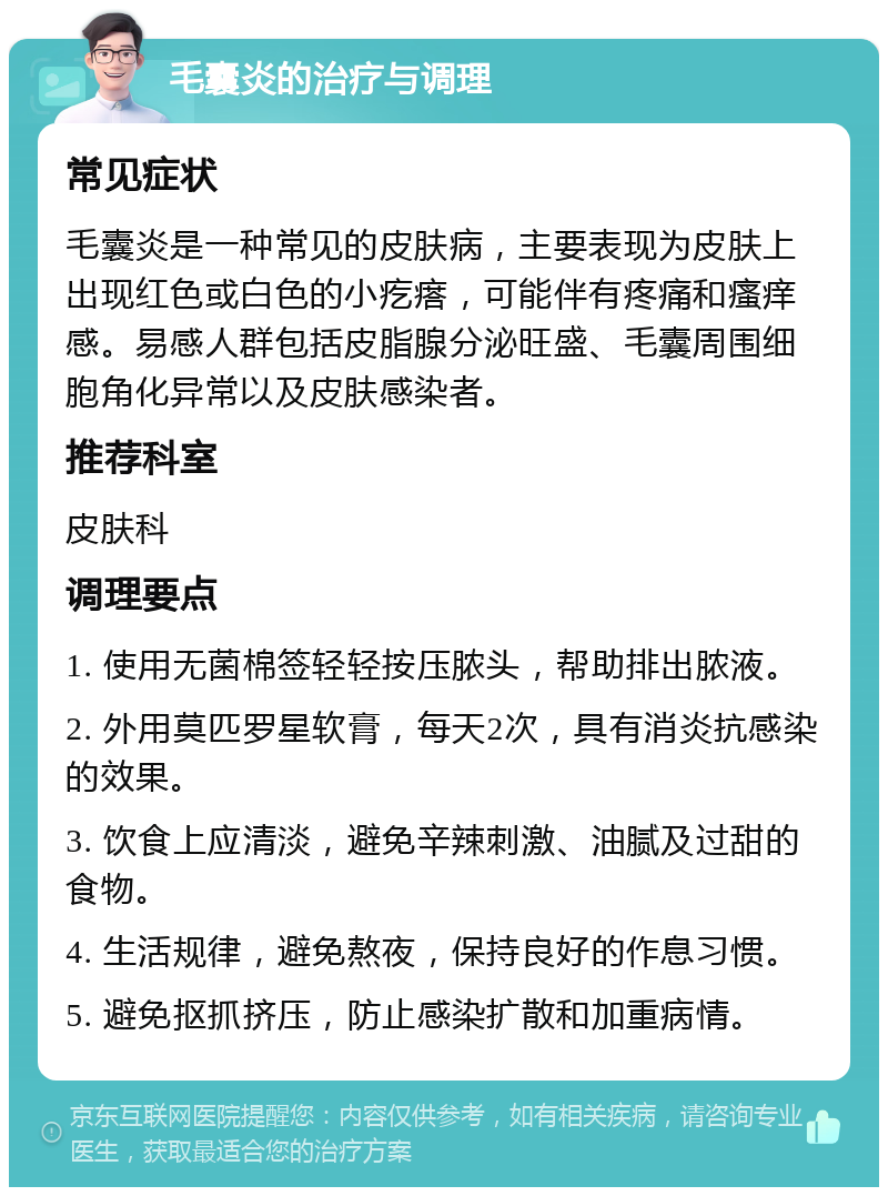 毛囊炎的治疗与调理 常见症状 毛囊炎是一种常见的皮肤病，主要表现为皮肤上出现红色或白色的小疙瘩，可能伴有疼痛和瘙痒感。易感人群包括皮脂腺分泌旺盛、毛囊周围细胞角化异常以及皮肤感染者。 推荐科室 皮肤科 调理要点 1. 使用无菌棉签轻轻按压脓头，帮助排出脓液。 2. 外用莫匹罗星软膏，每天2次，具有消炎抗感染的效果。 3. 饮食上应清淡，避免辛辣刺激、油腻及过甜的食物。 4. 生活规律，避免熬夜，保持良好的作息习惯。 5. 避免抠抓挤压，防止感染扩散和加重病情。