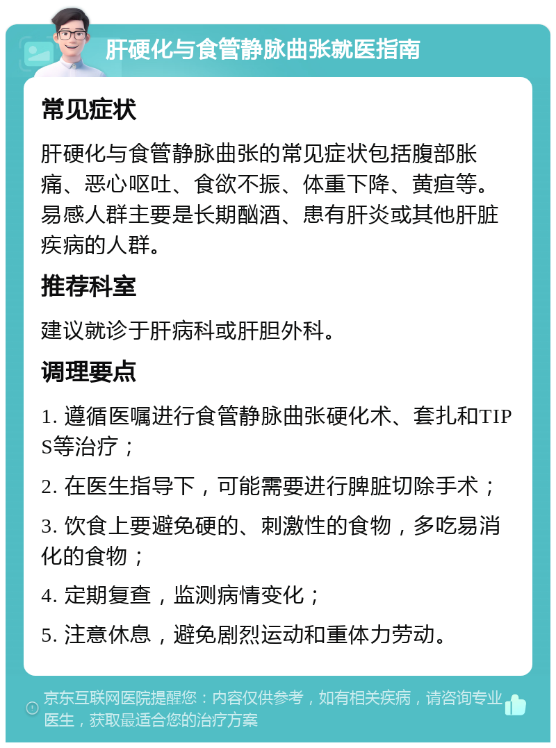 肝硬化与食管静脉曲张就医指南 常见症状 肝硬化与食管静脉曲张的常见症状包括腹部胀痛、恶心呕吐、食欲不振、体重下降、黄疸等。易感人群主要是长期酗酒、患有肝炎或其他肝脏疾病的人群。 推荐科室 建议就诊于肝病科或肝胆外科。 调理要点 1. 遵循医嘱进行食管静脉曲张硬化术、套扎和TIPS等治疗； 2. 在医生指导下，可能需要进行脾脏切除手术； 3. 饮食上要避免硬的、刺激性的食物，多吃易消化的食物； 4. 定期复查，监测病情变化； 5. 注意休息，避免剧烈运动和重体力劳动。