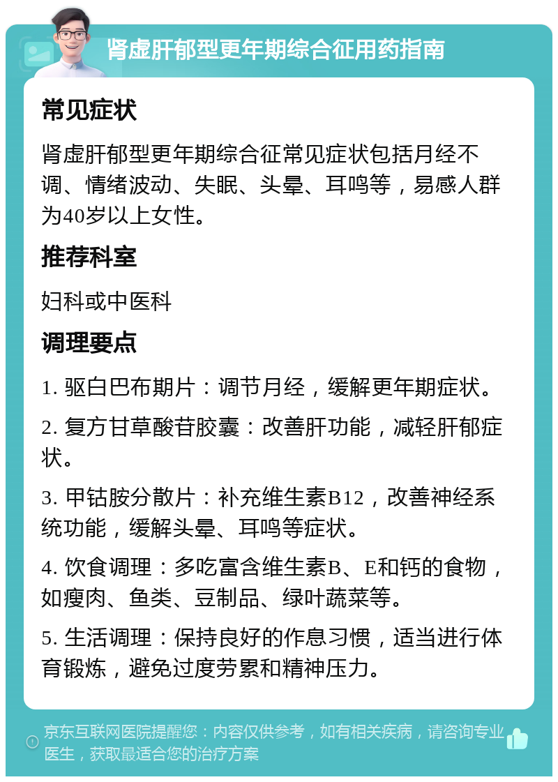 肾虚肝郁型更年期综合征用药指南 常见症状 肾虚肝郁型更年期综合征常见症状包括月经不调、情绪波动、失眠、头晕、耳鸣等，易感人群为40岁以上女性。 推荐科室 妇科或中医科 调理要点 1. 驱白巴布期片：调节月经，缓解更年期症状。 2. 复方甘草酸苷胶囊：改善肝功能，减轻肝郁症状。 3. 甲钴胺分散片：补充维生素B12，改善神经系统功能，缓解头晕、耳鸣等症状。 4. 饮食调理：多吃富含维生素B、E和钙的食物，如瘦肉、鱼类、豆制品、绿叶蔬菜等。 5. 生活调理：保持良好的作息习惯，适当进行体育锻炼，避免过度劳累和精神压力。