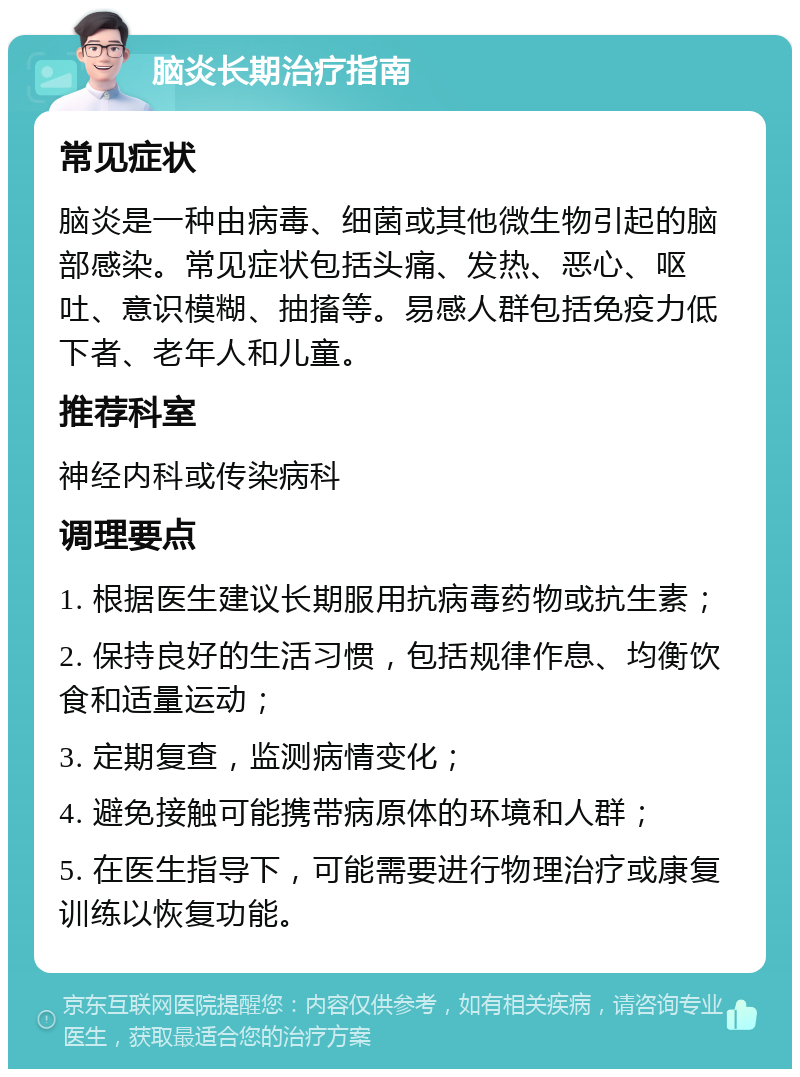 脑炎长期治疗指南 常见症状 脑炎是一种由病毒、细菌或其他微生物引起的脑部感染。常见症状包括头痛、发热、恶心、呕吐、意识模糊、抽搐等。易感人群包括免疫力低下者、老年人和儿童。 推荐科室 神经内科或传染病科 调理要点 1. 根据医生建议长期服用抗病毒药物或抗生素； 2. 保持良好的生活习惯，包括规律作息、均衡饮食和适量运动； 3. 定期复查，监测病情变化； 4. 避免接触可能携带病原体的环境和人群； 5. 在医生指导下，可能需要进行物理治疗或康复训练以恢复功能。