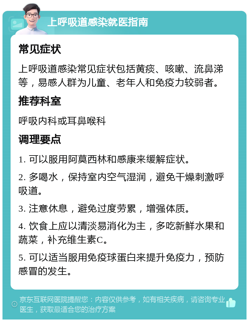 上呼吸道感染就医指南 常见症状 上呼吸道感染常见症状包括黄痰、咳嗽、流鼻涕等，易感人群为儿童、老年人和免疫力较弱者。 推荐科室 呼吸内科或耳鼻喉科 调理要点 1. 可以服用阿莫西林和感康来缓解症状。 2. 多喝水，保持室内空气湿润，避免干燥刺激呼吸道。 3. 注意休息，避免过度劳累，增强体质。 4. 饮食上应以清淡易消化为主，多吃新鲜水果和蔬菜，补充维生素C。 5. 可以适当服用免疫球蛋白来提升免疫力，预防感冒的发生。