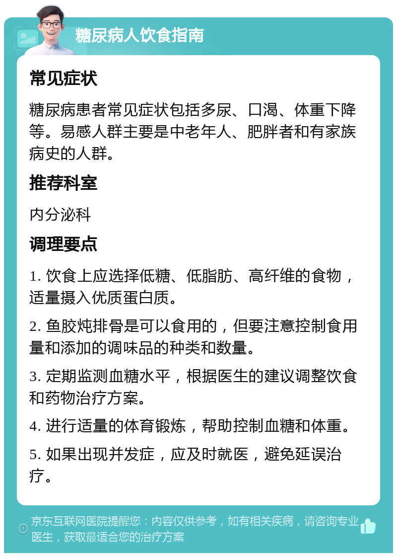 糖尿病人饮食指南 常见症状 糖尿病患者常见症状包括多尿、口渴、体重下降等。易感人群主要是中老年人、肥胖者和有家族病史的人群。 推荐科室 内分泌科 调理要点 1. 饮食上应选择低糖、低脂肪、高纤维的食物，适量摄入优质蛋白质。 2. 鱼胶炖排骨是可以食用的，但要注意控制食用量和添加的调味品的种类和数量。 3. 定期监测血糖水平，根据医生的建议调整饮食和药物治疗方案。 4. 进行适量的体育锻炼，帮助控制血糖和体重。 5. 如果出现并发症，应及时就医，避免延误治疗。