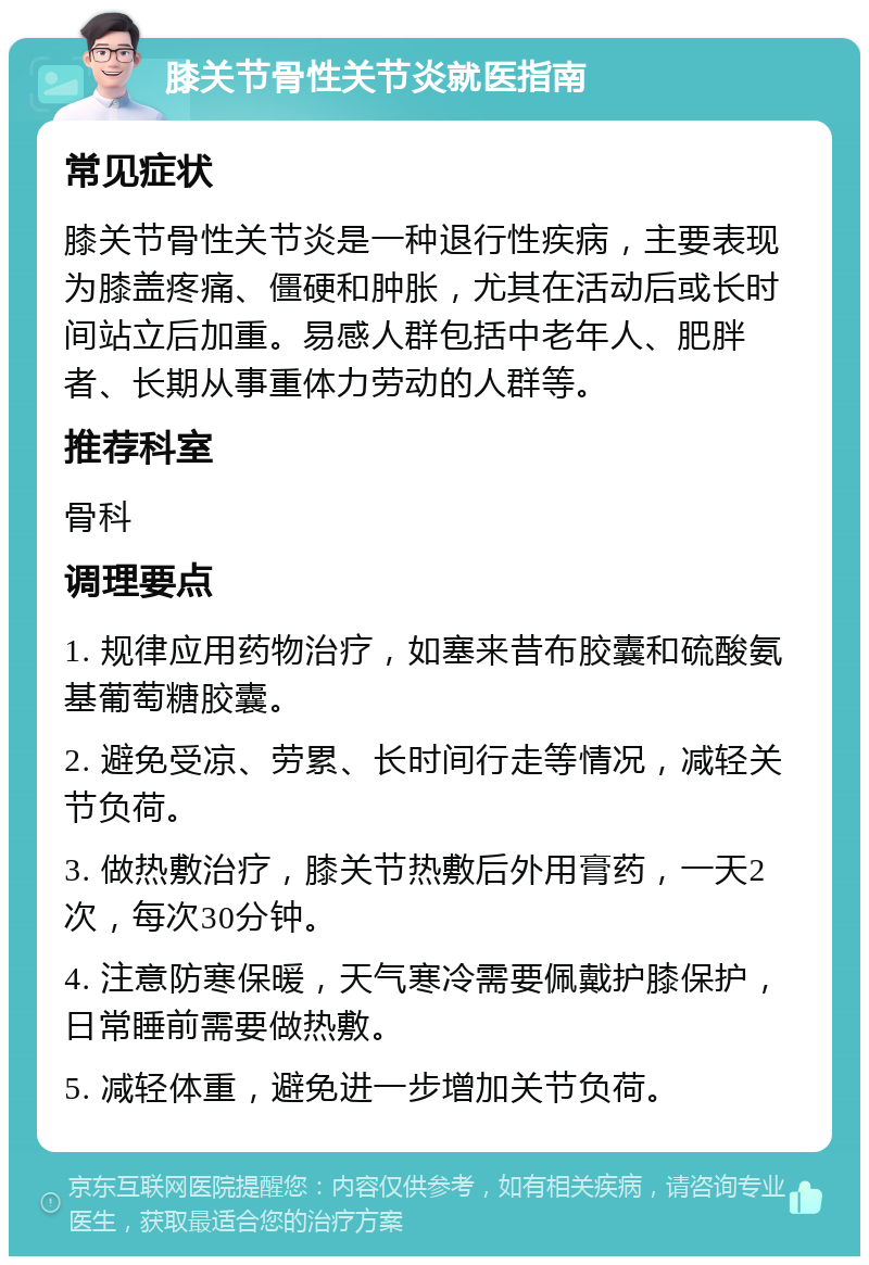 膝关节骨性关节炎就医指南 常见症状 膝关节骨性关节炎是一种退行性疾病，主要表现为膝盖疼痛、僵硬和肿胀，尤其在活动后或长时间站立后加重。易感人群包括中老年人、肥胖者、长期从事重体力劳动的人群等。 推荐科室 骨科 调理要点 1. 规律应用药物治疗，如塞来昔布胶囊和硫酸氨基葡萄糖胶囊。 2. 避免受凉、劳累、长时间行走等情况，减轻关节负荷。 3. 做热敷治疗，膝关节热敷后外用膏药，一天2次，每次30分钟。 4. 注意防寒保暖，天气寒冷需要佩戴护膝保护，日常睡前需要做热敷。 5. 减轻体重，避免进一步增加关节负荷。