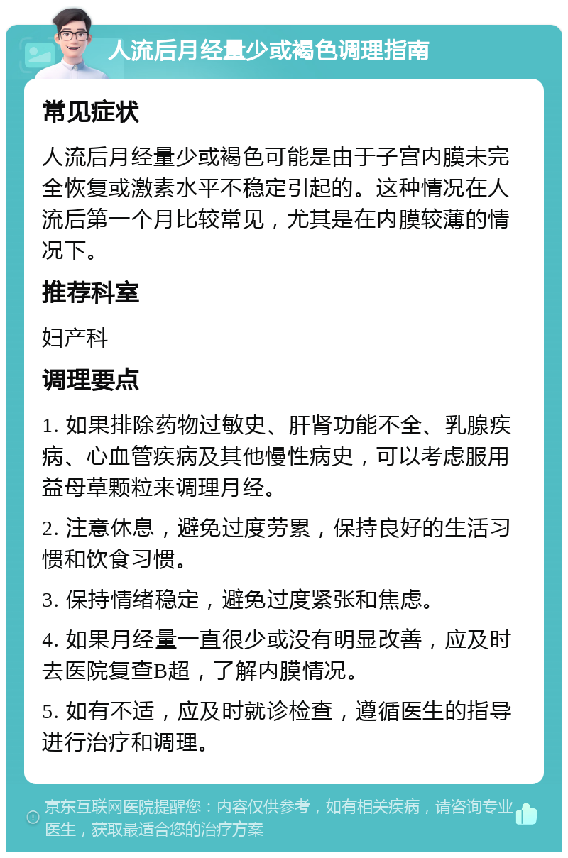 人流后月经量少或褐色调理指南 常见症状 人流后月经量少或褐色可能是由于子宫内膜未完全恢复或激素水平不稳定引起的。这种情况在人流后第一个月比较常见，尤其是在内膜较薄的情况下。 推荐科室 妇产科 调理要点 1. 如果排除药物过敏史、肝肾功能不全、乳腺疾病、心血管疾病及其他慢性病史，可以考虑服用益母草颗粒来调理月经。 2. 注意休息，避免过度劳累，保持良好的生活习惯和饮食习惯。 3. 保持情绪稳定，避免过度紧张和焦虑。 4. 如果月经量一直很少或没有明显改善，应及时去医院复查B超，了解内膜情况。 5. 如有不适，应及时就诊检查，遵循医生的指导进行治疗和调理。