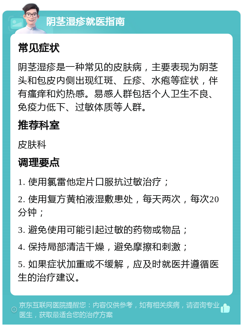 阴茎湿疹就医指南 常见症状 阴茎湿疹是一种常见的皮肤病，主要表现为阴茎头和包皮内侧出现红斑、丘疹、水疱等症状，伴有瘙痒和灼热感。易感人群包括个人卫生不良、免疫力低下、过敏体质等人群。 推荐科室 皮肤科 调理要点 1. 使用氯雷他定片口服抗过敏治疗； 2. 使用复方黄柏液湿敷患处，每天两次，每次20分钟； 3. 避免使用可能引起过敏的药物或物品； 4. 保持局部清洁干燥，避免摩擦和刺激； 5. 如果症状加重或不缓解，应及时就医并遵循医生的治疗建议。