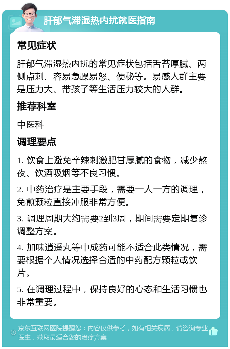 肝郁气滞湿热内扰就医指南 常见症状 肝郁气滞湿热内扰的常见症状包括舌苔厚腻、两侧点刺、容易急躁易怒、便秘等。易感人群主要是压力大、带孩子等生活压力较大的人群。 推荐科室 中医科 调理要点 1. 饮食上避免辛辣刺激肥甘厚腻的食物，减少熬夜、饮酒吸烟等不良习惯。 2. 中药治疗是主要手段，需要一人一方的调理，免煎颗粒直接冲服非常方便。 3. 调理周期大约需要2到3周，期间需要定期复诊调整方案。 4. 加味逍遥丸等中成药可能不适合此类情况，需要根据个人情况选择合适的中药配方颗粒或饮片。 5. 在调理过程中，保持良好的心态和生活习惯也非常重要。