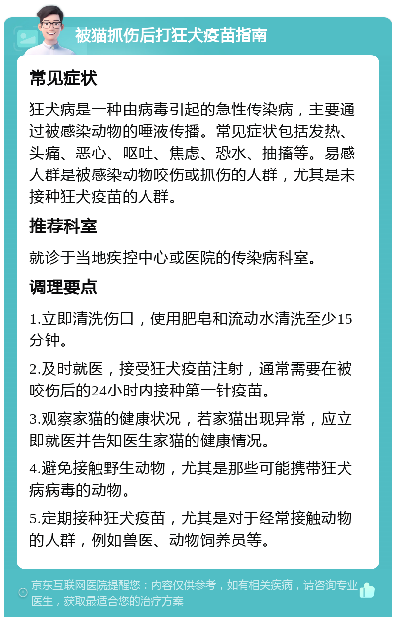 被猫抓伤后打狂犬疫苗指南 常见症状 狂犬病是一种由病毒引起的急性传染病，主要通过被感染动物的唾液传播。常见症状包括发热、头痛、恶心、呕吐、焦虑、恐水、抽搐等。易感人群是被感染动物咬伤或抓伤的人群，尤其是未接种狂犬疫苗的人群。 推荐科室 就诊于当地疾控中心或医院的传染病科室。 调理要点 1.立即清洗伤口，使用肥皂和流动水清洗至少15分钟。 2.及时就医，接受狂犬疫苗注射，通常需要在被咬伤后的24小时内接种第一针疫苗。 3.观察家猫的健康状况，若家猫出现异常，应立即就医并告知医生家猫的健康情况。 4.避免接触野生动物，尤其是那些可能携带狂犬病病毒的动物。 5.定期接种狂犬疫苗，尤其是对于经常接触动物的人群，例如兽医、动物饲养员等。