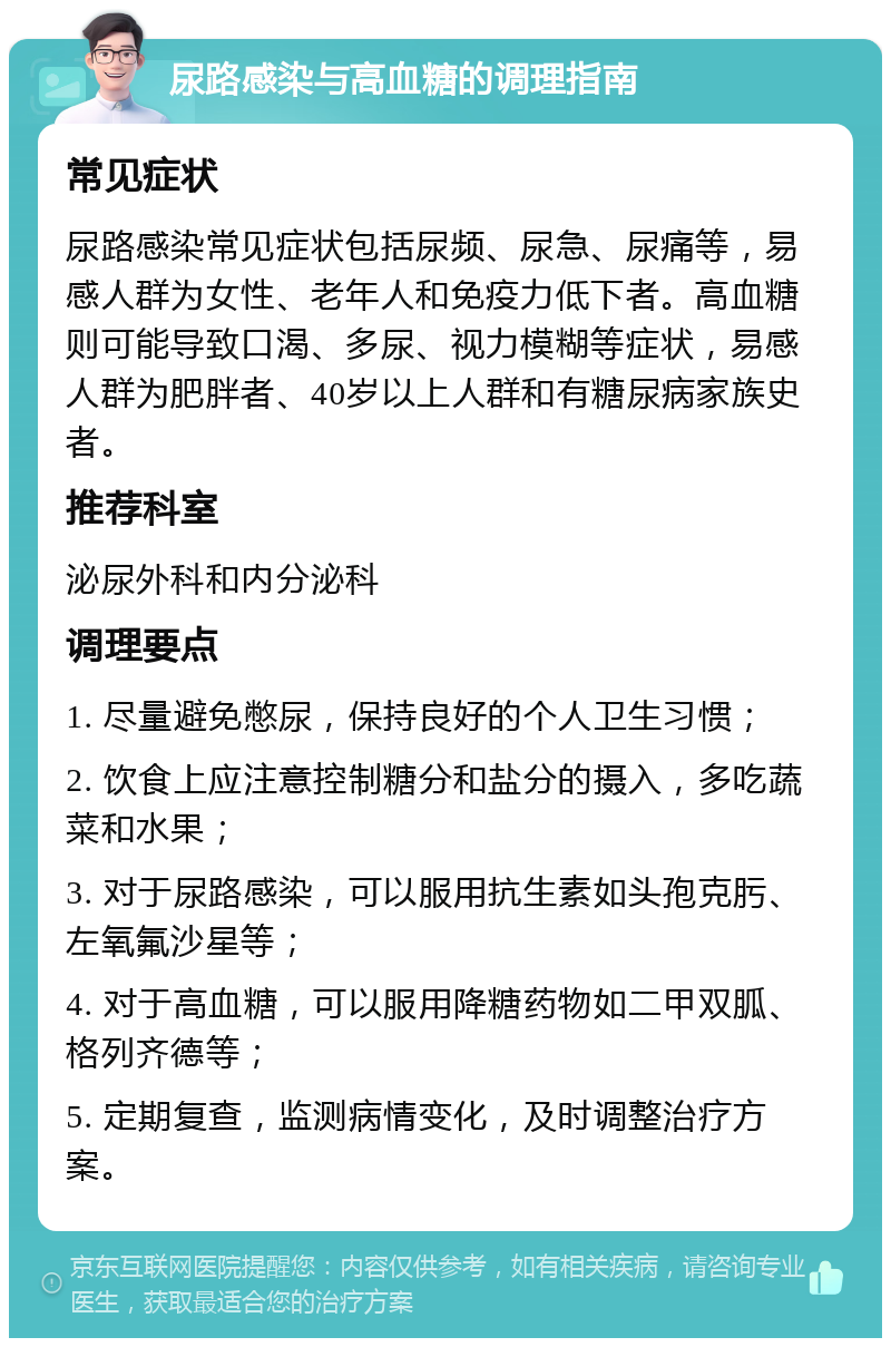 尿路感染与高血糖的调理指南 常见症状 尿路感染常见症状包括尿频、尿急、尿痛等，易感人群为女性、老年人和免疫力低下者。高血糖则可能导致口渴、多尿、视力模糊等症状，易感人群为肥胖者、40岁以上人群和有糖尿病家族史者。 推荐科室 泌尿外科和内分泌科 调理要点 1. 尽量避免憋尿，保持良好的个人卫生习惯； 2. 饮食上应注意控制糖分和盐分的摄入，多吃蔬菜和水果； 3. 对于尿路感染，可以服用抗生素如头孢克肟、左氧氟沙星等； 4. 对于高血糖，可以服用降糖药物如二甲双胍、格列齐德等； 5. 定期复查，监测病情变化，及时调整治疗方案。