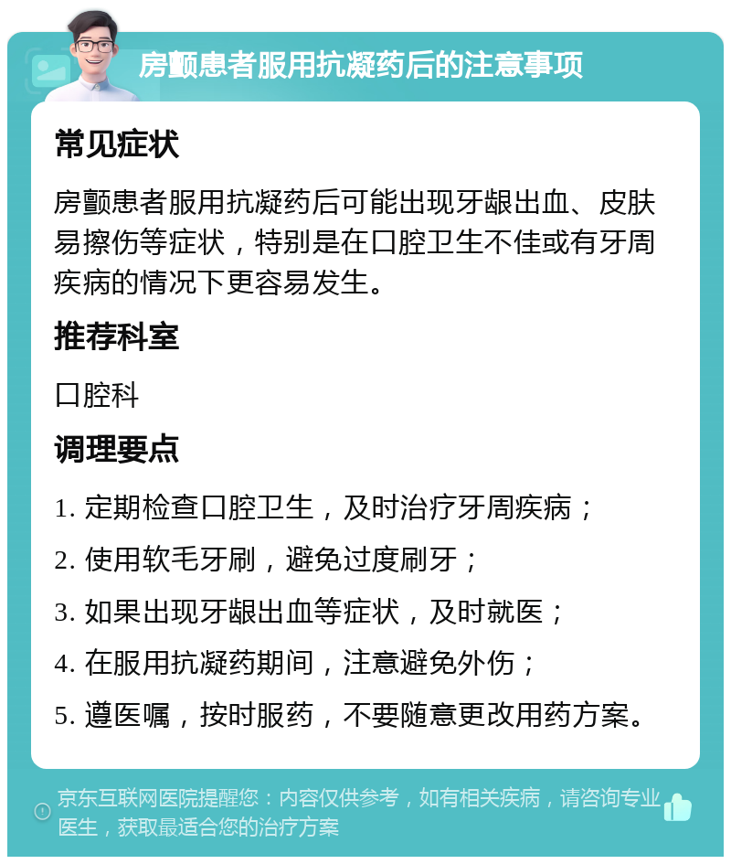 房颤患者服用抗凝药后的注意事项 常见症状 房颤患者服用抗凝药后可能出现牙龈出血、皮肤易擦伤等症状，特别是在口腔卫生不佳或有牙周疾病的情况下更容易发生。 推荐科室 口腔科 调理要点 1. 定期检查口腔卫生，及时治疗牙周疾病； 2. 使用软毛牙刷，避免过度刷牙； 3. 如果出现牙龈出血等症状，及时就医； 4. 在服用抗凝药期间，注意避免外伤； 5. 遵医嘱，按时服药，不要随意更改用药方案。