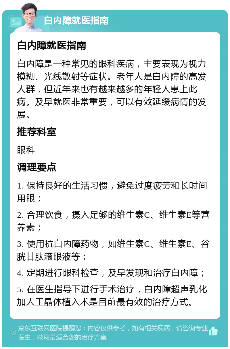 白内障就医指南 白内障就医指南 白内障是一种常见的眼科疾病，主要表现为视力模糊、光线散射等症状。老年人是白内障的高发人群，但近年来也有越来越多的年轻人患上此病。及早就医非常重要，可以有效延缓病情的发展。 推荐科室 眼科 调理要点 1. 保持良好的生活习惯，避免过度疲劳和长时间用眼； 2. 合理饮食，摄入足够的维生素C、维生素E等营养素； 3. 使用抗白内障药物，如维生素C、维生素E、谷胱甘肽滴眼液等； 4. 定期进行眼科检查，及早发现和治疗白内障； 5. 在医生指导下进行手术治疗，白内障超声乳化加人工晶体植入术是目前最有效的治疗方式。