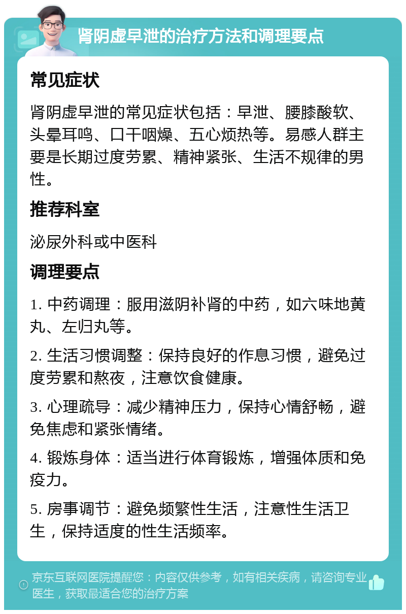 肾阴虚早泄的治疗方法和调理要点 常见症状 肾阴虚早泄的常见症状包括：早泄、腰膝酸软、头晕耳鸣、口干咽燥、五心烦热等。易感人群主要是长期过度劳累、精神紧张、生活不规律的男性。 推荐科室 泌尿外科或中医科 调理要点 1. 中药调理：服用滋阴补肾的中药，如六味地黄丸、左归丸等。 2. 生活习惯调整：保持良好的作息习惯，避免过度劳累和熬夜，注意饮食健康。 3. 心理疏导：减少精神压力，保持心情舒畅，避免焦虑和紧张情绪。 4. 锻炼身体：适当进行体育锻炼，增强体质和免疫力。 5. 房事调节：避免频繁性生活，注意性生活卫生，保持适度的性生活频率。