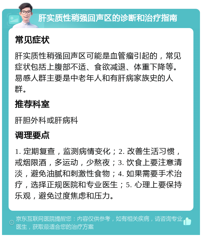 肝实质性稍强回声区的诊断和治疗指南 常见症状 肝实质性稍强回声区可能是血管瘤引起的，常见症状包括上腹部不适、食欲减退、体重下降等。易感人群主要是中老年人和有肝病家族史的人群。 推荐科室 肝胆外科或肝病科 调理要点 1. 定期复查，监测病情变化；2. 改善生活习惯，戒烟限酒，多运动，少熬夜；3. 饮食上要注意清淡，避免油腻和刺激性食物；4. 如果需要手术治疗，选择正规医院和专业医生；5. 心理上要保持乐观，避免过度焦虑和压力。