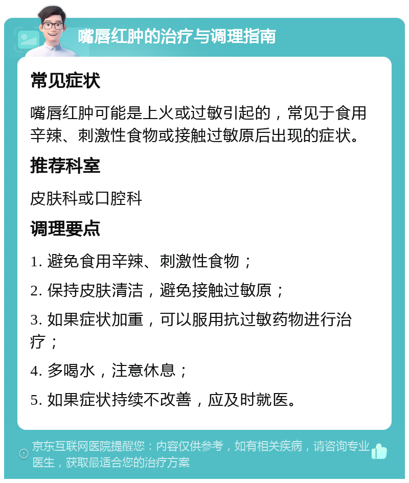 嘴唇红肿的治疗与调理指南 常见症状 嘴唇红肿可能是上火或过敏引起的，常见于食用辛辣、刺激性食物或接触过敏原后出现的症状。 推荐科室 皮肤科或口腔科 调理要点 1. 避免食用辛辣、刺激性食物； 2. 保持皮肤清洁，避免接触过敏原； 3. 如果症状加重，可以服用抗过敏药物进行治疗； 4. 多喝水，注意休息； 5. 如果症状持续不改善，应及时就医。