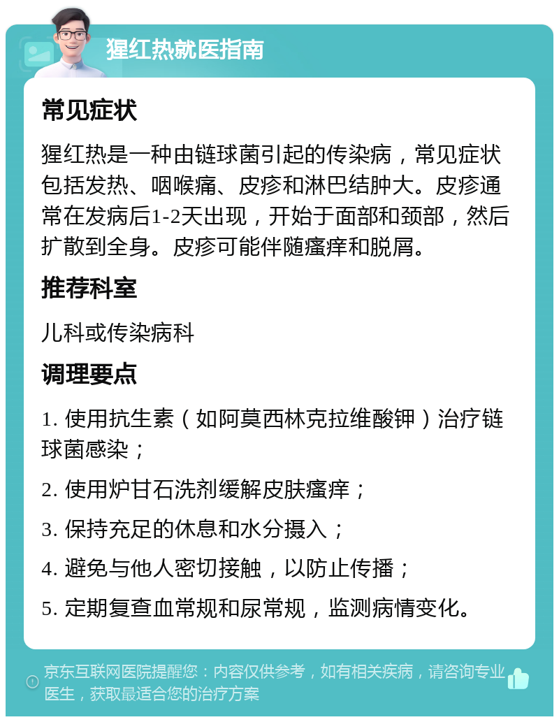 猩红热就医指南 常见症状 猩红热是一种由链球菌引起的传染病，常见症状包括发热、咽喉痛、皮疹和淋巴结肿大。皮疹通常在发病后1-2天出现，开始于面部和颈部，然后扩散到全身。皮疹可能伴随瘙痒和脱屑。 推荐科室 儿科或传染病科 调理要点 1. 使用抗生素（如阿莫西林克拉维酸钾）治疗链球菌感染； 2. 使用炉甘石洗剂缓解皮肤瘙痒； 3. 保持充足的休息和水分摄入； 4. 避免与他人密切接触，以防止传播； 5. 定期复查血常规和尿常规，监测病情变化。