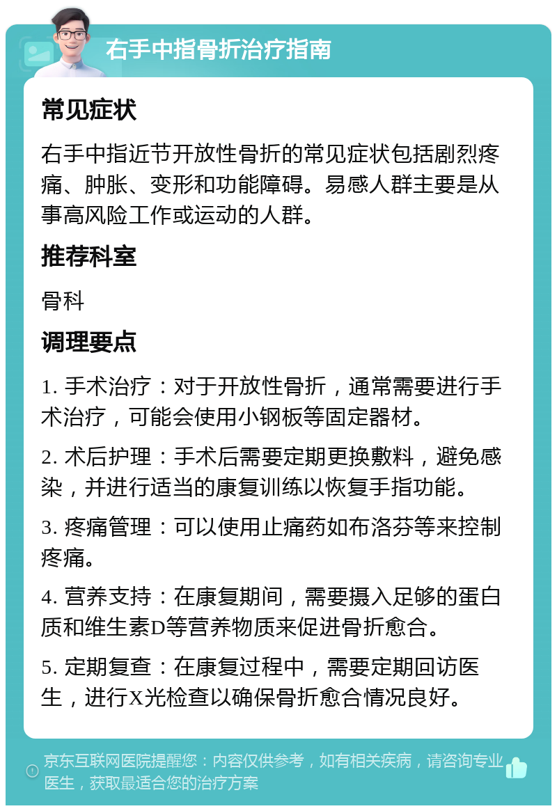 右手中指骨折治疗指南 常见症状 右手中指近节开放性骨折的常见症状包括剧烈疼痛、肿胀、变形和功能障碍。易感人群主要是从事高风险工作或运动的人群。 推荐科室 骨科 调理要点 1. 手术治疗：对于开放性骨折，通常需要进行手术治疗，可能会使用小钢板等固定器材。 2. 术后护理：手术后需要定期更换敷料，避免感染，并进行适当的康复训练以恢复手指功能。 3. 疼痛管理：可以使用止痛药如布洛芬等来控制疼痛。 4. 营养支持：在康复期间，需要摄入足够的蛋白质和维生素D等营养物质来促进骨折愈合。 5. 定期复查：在康复过程中，需要定期回访医生，进行X光检查以确保骨折愈合情况良好。