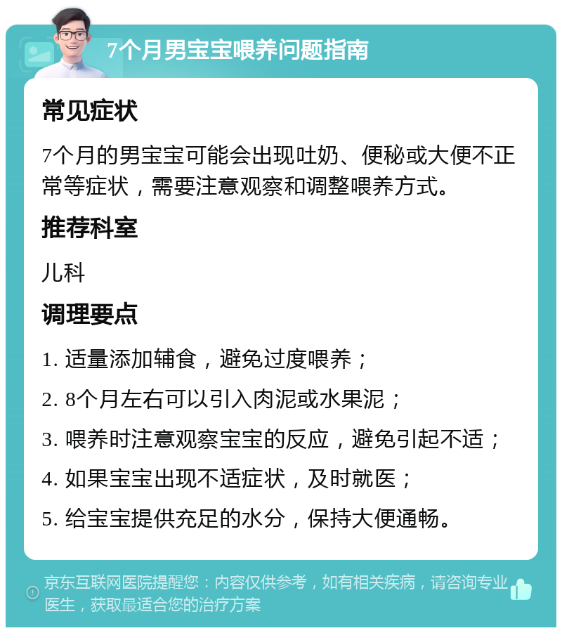 7个月男宝宝喂养问题指南 常见症状 7个月的男宝宝可能会出现吐奶、便秘或大便不正常等症状，需要注意观察和调整喂养方式。 推荐科室 儿科 调理要点 1. 适量添加辅食，避免过度喂养； 2. 8个月左右可以引入肉泥或水果泥； 3. 喂养时注意观察宝宝的反应，避免引起不适； 4. 如果宝宝出现不适症状，及时就医； 5. 给宝宝提供充足的水分，保持大便通畅。