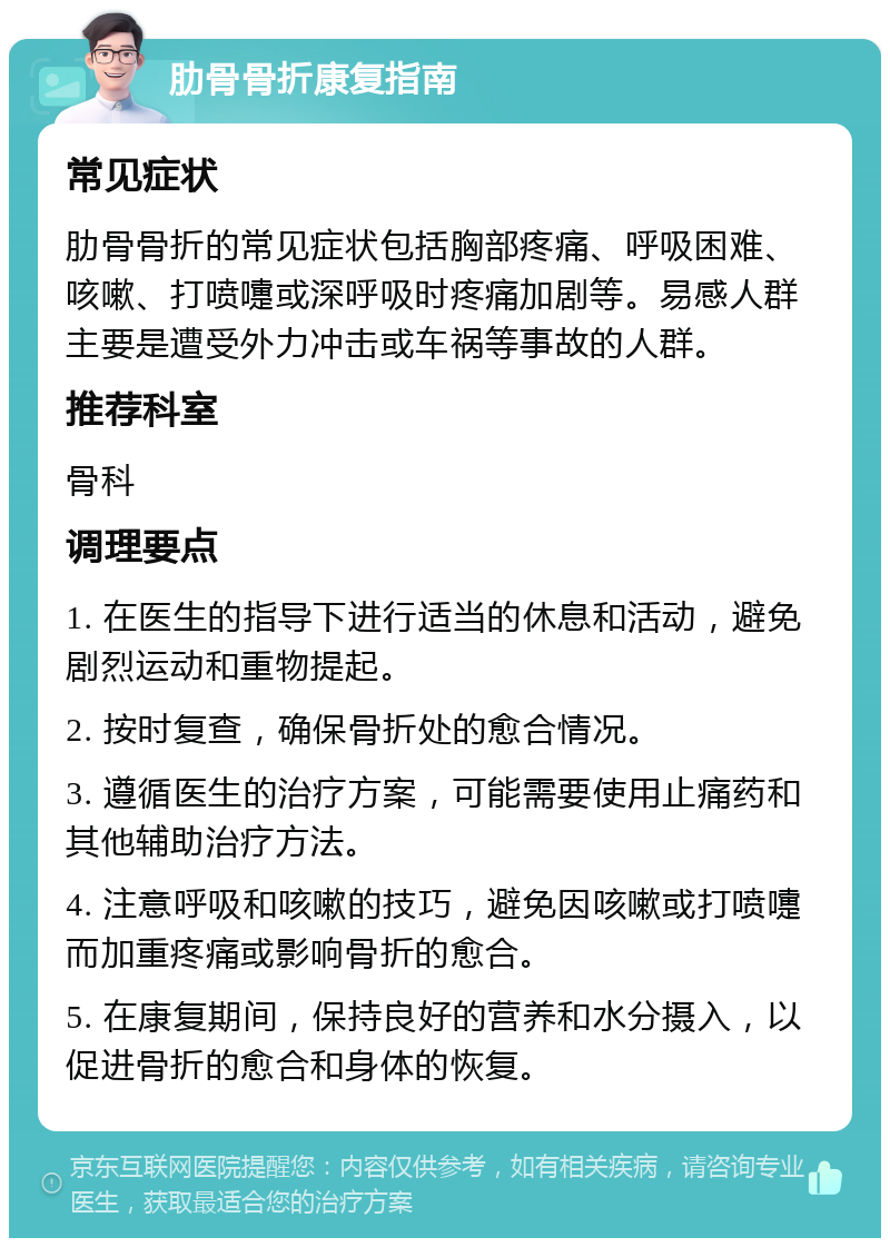 肋骨骨折康复指南 常见症状 肋骨骨折的常见症状包括胸部疼痛、呼吸困难、咳嗽、打喷嚏或深呼吸时疼痛加剧等。易感人群主要是遭受外力冲击或车祸等事故的人群。 推荐科室 骨科 调理要点 1. 在医生的指导下进行适当的休息和活动，避免剧烈运动和重物提起。 2. 按时复查，确保骨折处的愈合情况。 3. 遵循医生的治疗方案，可能需要使用止痛药和其他辅助治疗方法。 4. 注意呼吸和咳嗽的技巧，避免因咳嗽或打喷嚏而加重疼痛或影响骨折的愈合。 5. 在康复期间，保持良好的营养和水分摄入，以促进骨折的愈合和身体的恢复。