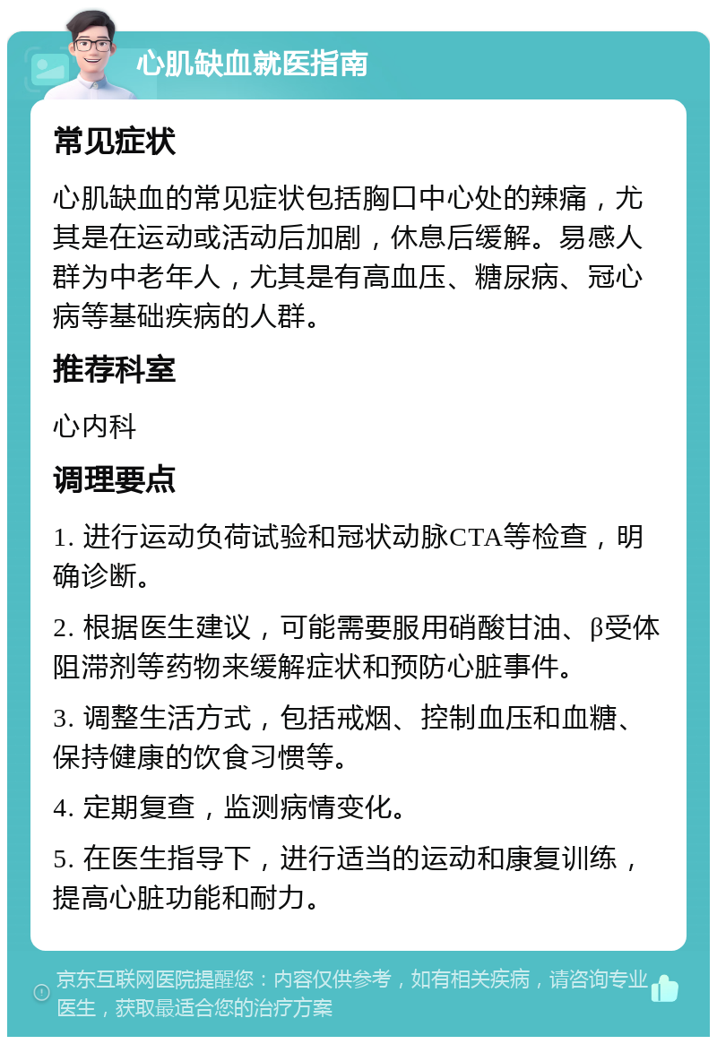 心肌缺血就医指南 常见症状 心肌缺血的常见症状包括胸口中心处的辣痛，尤其是在运动或活动后加剧，休息后缓解。易感人群为中老年人，尤其是有高血压、糖尿病、冠心病等基础疾病的人群。 推荐科室 心内科 调理要点 1. 进行运动负荷试验和冠状动脉CTA等检查，明确诊断。 2. 根据医生建议，可能需要服用硝酸甘油、β受体阻滞剂等药物来缓解症状和预防心脏事件。 3. 调整生活方式，包括戒烟、控制血压和血糖、保持健康的饮食习惯等。 4. 定期复查，监测病情变化。 5. 在医生指导下，进行适当的运动和康复训练，提高心脏功能和耐力。