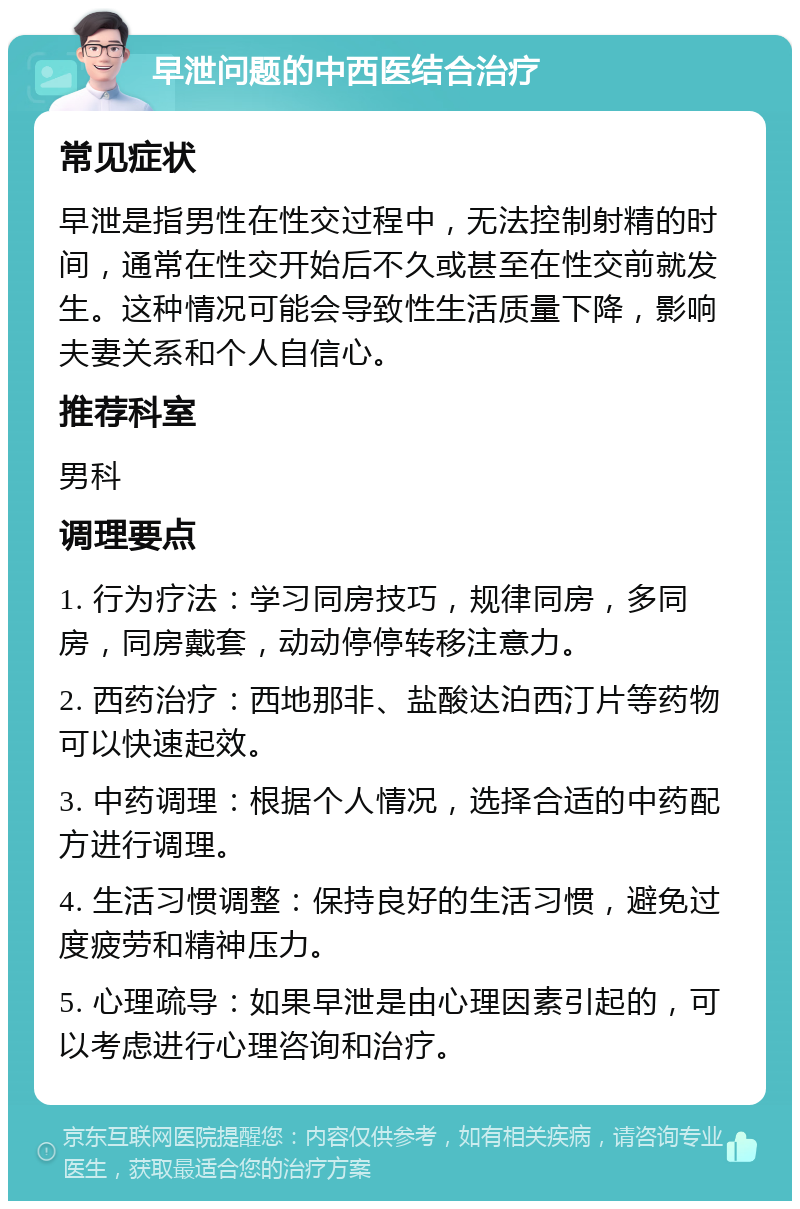 早泄问题的中西医结合治疗 常见症状 早泄是指男性在性交过程中，无法控制射精的时间，通常在性交开始后不久或甚至在性交前就发生。这种情况可能会导致性生活质量下降，影响夫妻关系和个人自信心。 推荐科室 男科 调理要点 1. 行为疗法：学习同房技巧，规律同房，多同房，同房戴套，动动停停转移注意力。 2. 西药治疗：西地那非、盐酸达泊西汀片等药物可以快速起效。 3. 中药调理：根据个人情况，选择合适的中药配方进行调理。 4. 生活习惯调整：保持良好的生活习惯，避免过度疲劳和精神压力。 5. 心理疏导：如果早泄是由心理因素引起的，可以考虑进行心理咨询和治疗。