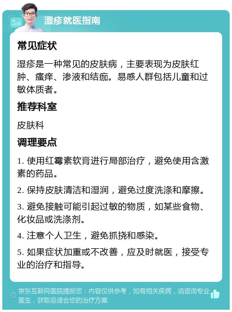 湿疹就医指南 常见症状 湿疹是一种常见的皮肤病，主要表现为皮肤红肿、瘙痒、渗液和结痂。易感人群包括儿童和过敏体质者。 推荐科室 皮肤科 调理要点 1. 使用红霉素软膏进行局部治疗，避免使用含激素的药品。 2. 保持皮肤清洁和湿润，避免过度洗涤和摩擦。 3. 避免接触可能引起过敏的物质，如某些食物、化妆品或洗涤剂。 4. 注意个人卫生，避免抓挠和感染。 5. 如果症状加重或不改善，应及时就医，接受专业的治疗和指导。