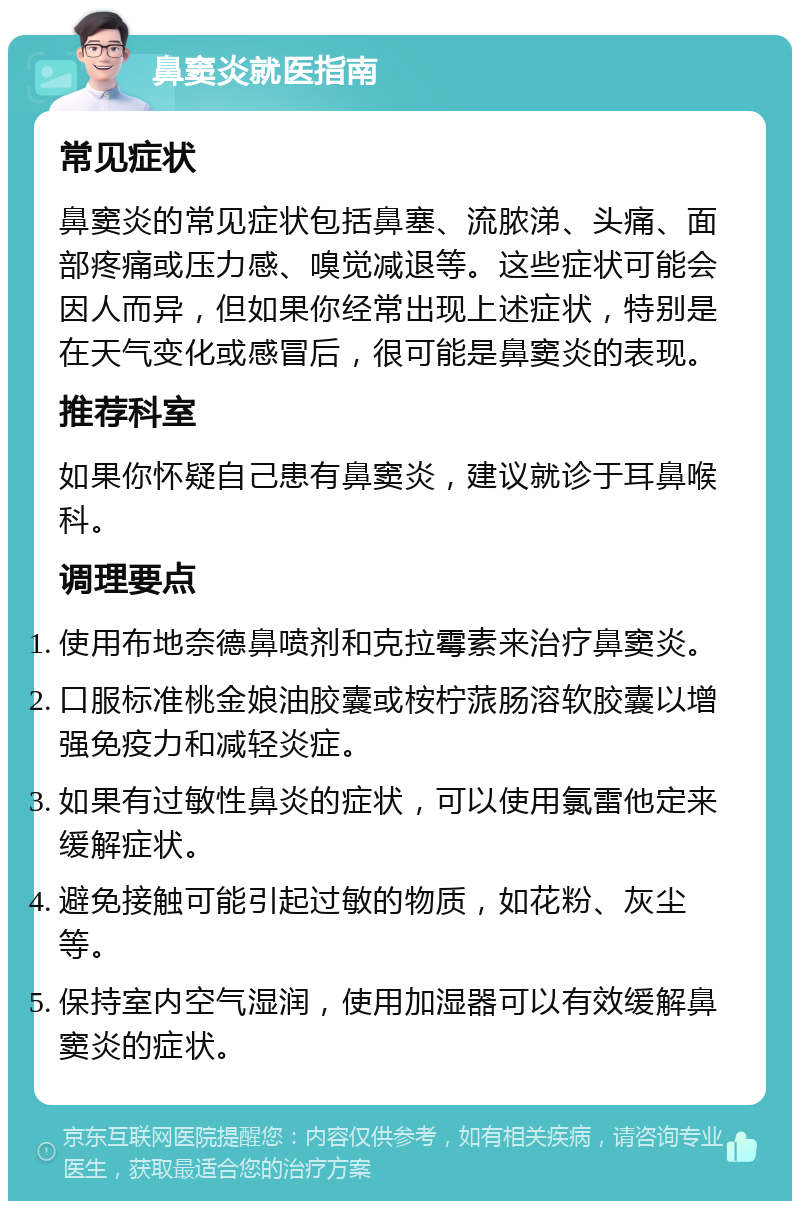 鼻窦炎就医指南 常见症状 鼻窦炎的常见症状包括鼻塞、流脓涕、头痛、面部疼痛或压力感、嗅觉减退等。这些症状可能会因人而异，但如果你经常出现上述症状，特别是在天气变化或感冒后，很可能是鼻窦炎的表现。 推荐科室 如果你怀疑自己患有鼻窦炎，建议就诊于耳鼻喉科。 调理要点 使用布地奈德鼻喷剂和克拉霉素来治疗鼻窦炎。 口服标准桃金娘油胶囊或桉柠蒎肠溶软胶囊以增强免疫力和减轻炎症。 如果有过敏性鼻炎的症状，可以使用氯雷他定来缓解症状。 避免接触可能引起过敏的物质，如花粉、灰尘等。 保持室内空气湿润，使用加湿器可以有效缓解鼻窦炎的症状。