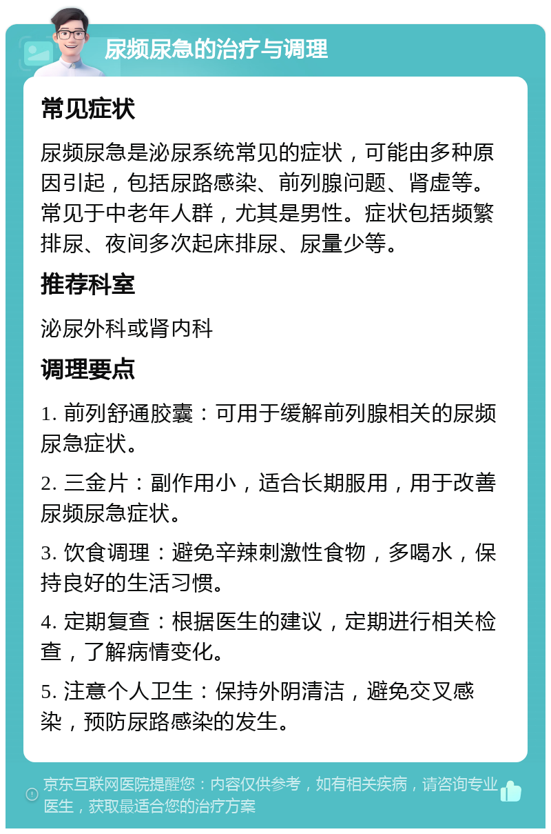 尿频尿急的治疗与调理 常见症状 尿频尿急是泌尿系统常见的症状，可能由多种原因引起，包括尿路感染、前列腺问题、肾虚等。常见于中老年人群，尤其是男性。症状包括频繁排尿、夜间多次起床排尿、尿量少等。 推荐科室 泌尿外科或肾内科 调理要点 1. 前列舒通胶囊：可用于缓解前列腺相关的尿频尿急症状。 2. 三金片：副作用小，适合长期服用，用于改善尿频尿急症状。 3. 饮食调理：避免辛辣刺激性食物，多喝水，保持良好的生活习惯。 4. 定期复查：根据医生的建议，定期进行相关检查，了解病情变化。 5. 注意个人卫生：保持外阴清洁，避免交叉感染，预防尿路感染的发生。