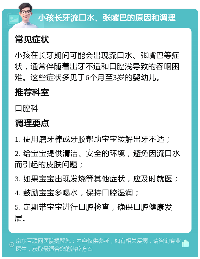 小孩长牙流口水、张嘴巴的原因和调理 常见症状 小孩在长牙期间可能会出现流口水、张嘴巴等症状，通常伴随着出牙不适和口腔浅导致的吞咽困难。这些症状多见于6个月至3岁的婴幼儿。 推荐科室 口腔科 调理要点 1. 使用磨牙棒或牙胶帮助宝宝缓解出牙不适； 2. 给宝宝提供清洁、安全的环境，避免因流口水而引起的皮肤问题； 3. 如果宝宝出现发烧等其他症状，应及时就医； 4. 鼓励宝宝多喝水，保持口腔湿润； 5. 定期带宝宝进行口腔检查，确保口腔健康发展。