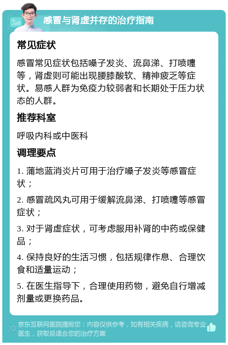 感冒与肾虚并存的治疗指南 常见症状 感冒常见症状包括嗓子发炎、流鼻涕、打喷嚏等，肾虚则可能出现腰膝酸软、精神疲乏等症状。易感人群为免疫力较弱者和长期处于压力状态的人群。 推荐科室 呼吸内科或中医科 调理要点 1. 蒲地蓝消炎片可用于治疗嗓子发炎等感冒症状； 2. 感冒疏风丸可用于缓解流鼻涕、打喷嚏等感冒症状； 3. 对于肾虚症状，可考虑服用补肾的中药或保健品； 4. 保持良好的生活习惯，包括规律作息、合理饮食和适量运动； 5. 在医生指导下，合理使用药物，避免自行增减剂量或更换药品。