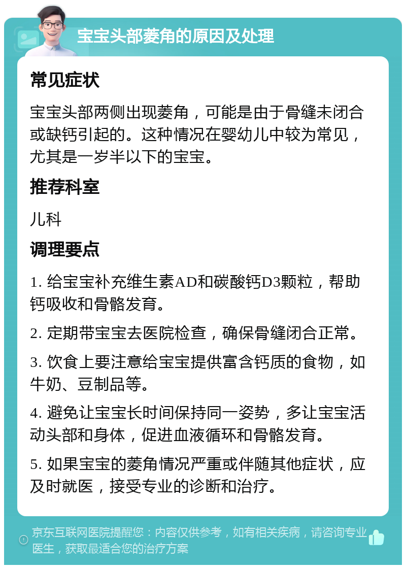 宝宝头部菱角的原因及处理 常见症状 宝宝头部两侧出现菱角，可能是由于骨缝未闭合或缺钙引起的。这种情况在婴幼儿中较为常见，尤其是一岁半以下的宝宝。 推荐科室 儿科 调理要点 1. 给宝宝补充维生素AD和碳酸钙D3颗粒，帮助钙吸收和骨骼发育。 2. 定期带宝宝去医院检查，确保骨缝闭合正常。 3. 饮食上要注意给宝宝提供富含钙质的食物，如牛奶、豆制品等。 4. 避免让宝宝长时间保持同一姿势，多让宝宝活动头部和身体，促进血液循环和骨骼发育。 5. 如果宝宝的菱角情况严重或伴随其他症状，应及时就医，接受专业的诊断和治疗。