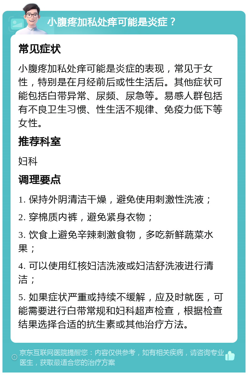 小腹疼加私处痒可能是炎症？ 常见症状 小腹疼加私处痒可能是炎症的表现，常见于女性，特别是在月经前后或性生活后。其他症状可能包括白带异常、尿频、尿急等。易感人群包括有不良卫生习惯、性生活不规律、免疫力低下等女性。 推荐科室 妇科 调理要点 1. 保持外阴清洁干燥，避免使用刺激性洗液； 2. 穿棉质内裤，避免紧身衣物； 3. 饮食上避免辛辣刺激食物，多吃新鲜蔬菜水果； 4. 可以使用红核妇洁洗液或妇洁舒洗液进行清洁； 5. 如果症状严重或持续不缓解，应及时就医，可能需要进行白带常规和妇科超声检查，根据检查结果选择合适的抗生素或其他治疗方法。