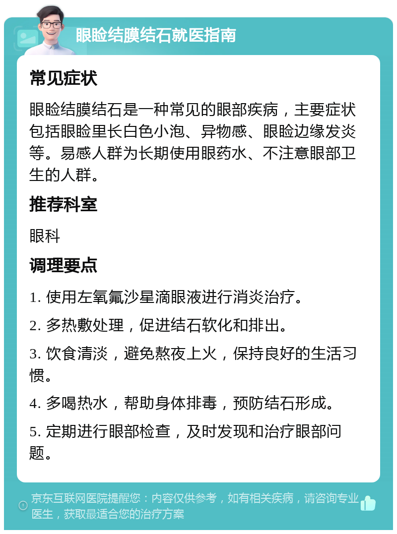 眼睑结膜结石就医指南 常见症状 眼睑结膜结石是一种常见的眼部疾病，主要症状包括眼睑里长白色小泡、异物感、眼睑边缘发炎等。易感人群为长期使用眼药水、不注意眼部卫生的人群。 推荐科室 眼科 调理要点 1. 使用左氧氟沙星滴眼液进行消炎治疗。 2. 多热敷处理，促进结石软化和排出。 3. 饮食清淡，避免熬夜上火，保持良好的生活习惯。 4. 多喝热水，帮助身体排毒，预防结石形成。 5. 定期进行眼部检查，及时发现和治疗眼部问题。