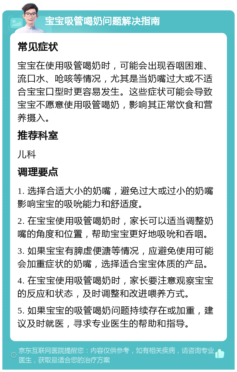 宝宝吸管喝奶问题解决指南 常见症状 宝宝在使用吸管喝奶时，可能会出现吞咽困难、流口水、呛咳等情况，尤其是当奶嘴过大或不适合宝宝口型时更容易发生。这些症状可能会导致宝宝不愿意使用吸管喝奶，影响其正常饮食和营养摄入。 推荐科室 儿科 调理要点 1. 选择合适大小的奶嘴，避免过大或过小的奶嘴影响宝宝的吸吮能力和舒适度。 2. 在宝宝使用吸管喝奶时，家长可以适当调整奶嘴的角度和位置，帮助宝宝更好地吸吮和吞咽。 3. 如果宝宝有脾虚便溏等情况，应避免使用可能会加重症状的奶嘴，选择适合宝宝体质的产品。 4. 在宝宝使用吸管喝奶时，家长要注意观察宝宝的反应和状态，及时调整和改进喂养方式。 5. 如果宝宝的吸管喝奶问题持续存在或加重，建议及时就医，寻求专业医生的帮助和指导。