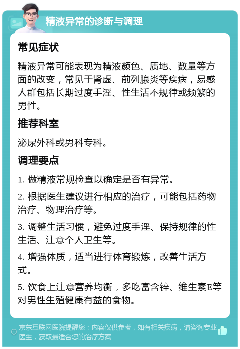 精液异常的诊断与调理 常见症状 精液异常可能表现为精液颜色、质地、数量等方面的改变，常见于肾虚、前列腺炎等疾病，易感人群包括长期过度手淫、性生活不规律或频繁的男性。 推荐科室 泌尿外科或男科专科。 调理要点 1. 做精液常规检查以确定是否有异常。 2. 根据医生建议进行相应的治疗，可能包括药物治疗、物理治疗等。 3. 调整生活习惯，避免过度手淫、保持规律的性生活、注意个人卫生等。 4. 增强体质，适当进行体育锻炼，改善生活方式。 5. 饮食上注意营养均衡，多吃富含锌、维生素E等对男性生殖健康有益的食物。