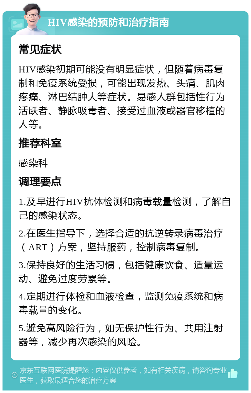 HIV感染的预防和治疗指南 常见症状 HIV感染初期可能没有明显症状，但随着病毒复制和免疫系统受损，可能出现发热、头痛、肌肉疼痛、淋巴结肿大等症状。易感人群包括性行为活跃者、静脉吸毒者、接受过血液或器官移植的人等。 推荐科室 感染科 调理要点 1.及早进行HIV抗体检测和病毒载量检测，了解自己的感染状态。 2.在医生指导下，选择合适的抗逆转录病毒治疗（ART）方案，坚持服药，控制病毒复制。 3.保持良好的生活习惯，包括健康饮食、适量运动、避免过度劳累等。 4.定期进行体检和血液检查，监测免疫系统和病毒载量的变化。 5.避免高风险行为，如无保护性行为、共用注射器等，减少再次感染的风险。