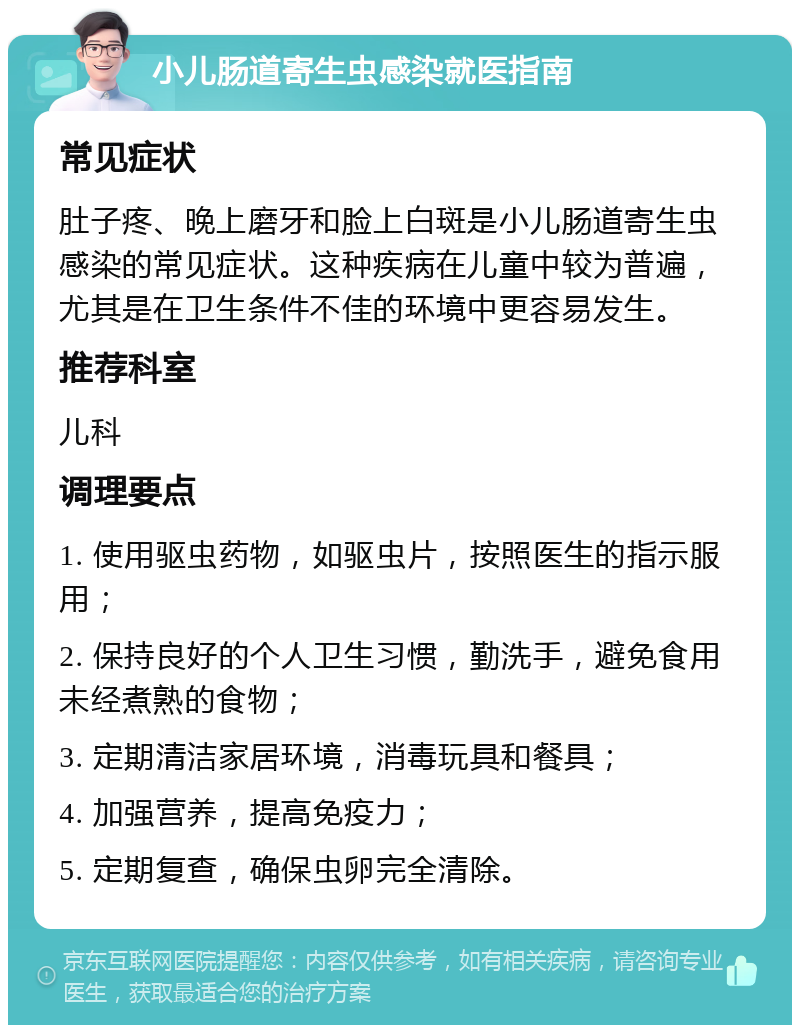 小儿肠道寄生虫感染就医指南 常见症状 肚子疼、晚上磨牙和脸上白斑是小儿肠道寄生虫感染的常见症状。这种疾病在儿童中较为普遍，尤其是在卫生条件不佳的环境中更容易发生。 推荐科室 儿科 调理要点 1. 使用驱虫药物，如驱虫片，按照医生的指示服用； 2. 保持良好的个人卫生习惯，勤洗手，避免食用未经煮熟的食物； 3. 定期清洁家居环境，消毒玩具和餐具； 4. 加强营养，提高免疫力； 5. 定期复查，确保虫卵完全清除。