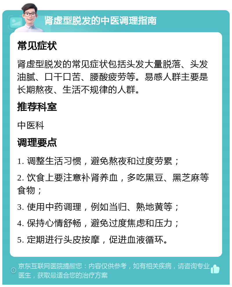 肾虚型脱发的中医调理指南 常见症状 肾虚型脱发的常见症状包括头发大量脱落、头发油腻、口干口苦、腰酸疲劳等。易感人群主要是长期熬夜、生活不规律的人群。 推荐科室 中医科 调理要点 1. 调整生活习惯，避免熬夜和过度劳累； 2. 饮食上要注意补肾养血，多吃黑豆、黑芝麻等食物； 3. 使用中药调理，例如当归、熟地黄等； 4. 保持心情舒畅，避免过度焦虑和压力； 5. 定期进行头皮按摩，促进血液循环。