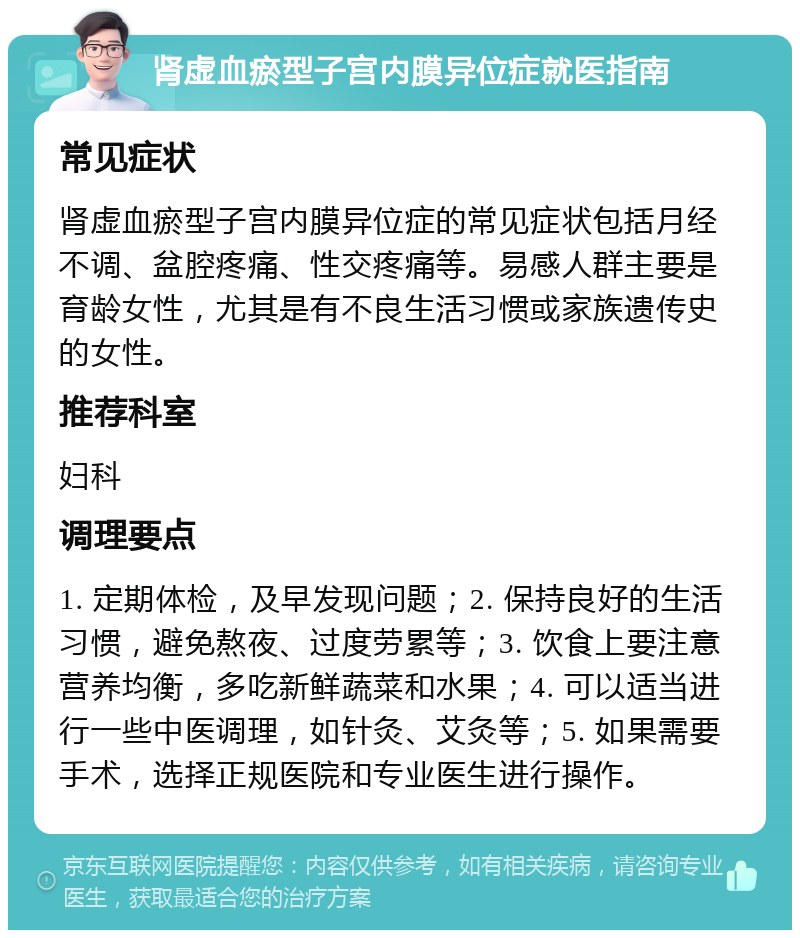 肾虚血瘀型子宫内膜异位症就医指南 常见症状 肾虚血瘀型子宫内膜异位症的常见症状包括月经不调、盆腔疼痛、性交疼痛等。易感人群主要是育龄女性，尤其是有不良生活习惯或家族遗传史的女性。 推荐科室 妇科 调理要点 1. 定期体检，及早发现问题；2. 保持良好的生活习惯，避免熬夜、过度劳累等；3. 饮食上要注意营养均衡，多吃新鲜蔬菜和水果；4. 可以适当进行一些中医调理，如针灸、艾灸等；5. 如果需要手术，选择正规医院和专业医生进行操作。