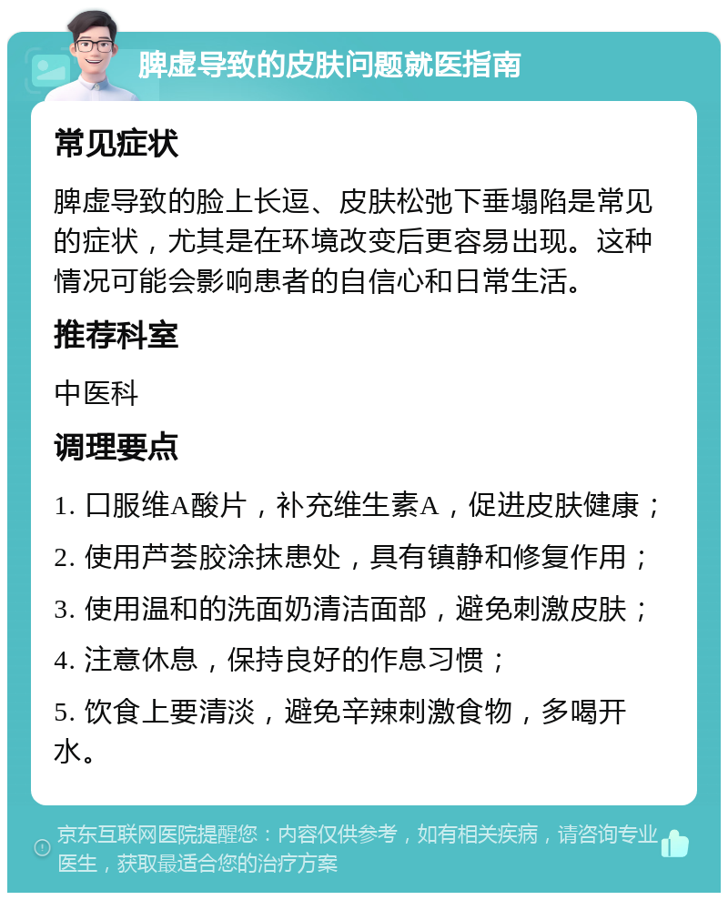 脾虚导致的皮肤问题就医指南 常见症状 脾虚导致的脸上长逗、皮肤松弛下垂塌陷是常见的症状，尤其是在环境改变后更容易出现。这种情况可能会影响患者的自信心和日常生活。 推荐科室 中医科 调理要点 1. 口服维A酸片，补充维生素A，促进皮肤健康； 2. 使用芦荟胶涂抹患处，具有镇静和修复作用； 3. 使用温和的洗面奶清洁面部，避免刺激皮肤； 4. 注意休息，保持良好的作息习惯； 5. 饮食上要清淡，避免辛辣刺激食物，多喝开水。