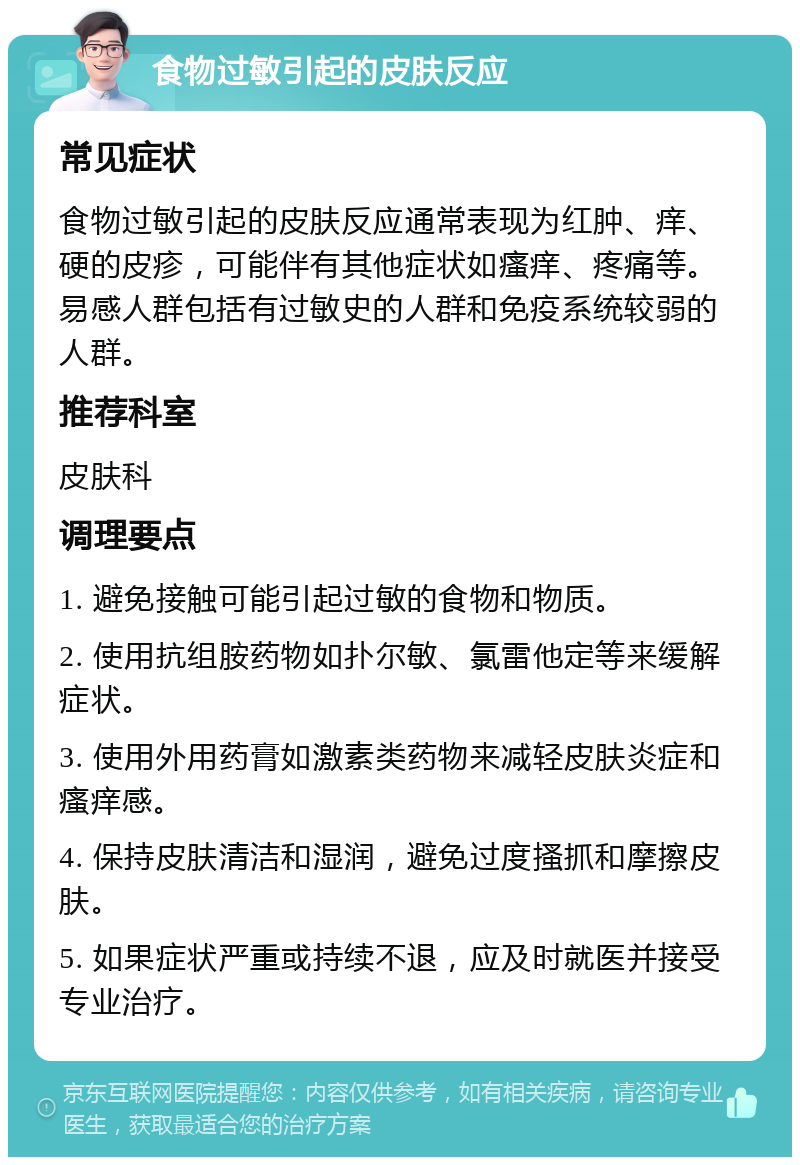 食物过敏引起的皮肤反应 常见症状 食物过敏引起的皮肤反应通常表现为红肿、痒、硬的皮疹，可能伴有其他症状如瘙痒、疼痛等。易感人群包括有过敏史的人群和免疫系统较弱的人群。 推荐科室 皮肤科 调理要点 1. 避免接触可能引起过敏的食物和物质。 2. 使用抗组胺药物如扑尔敏、氯雷他定等来缓解症状。 3. 使用外用药膏如激素类药物来减轻皮肤炎症和瘙痒感。 4. 保持皮肤清洁和湿润，避免过度搔抓和摩擦皮肤。 5. 如果症状严重或持续不退，应及时就医并接受专业治疗。