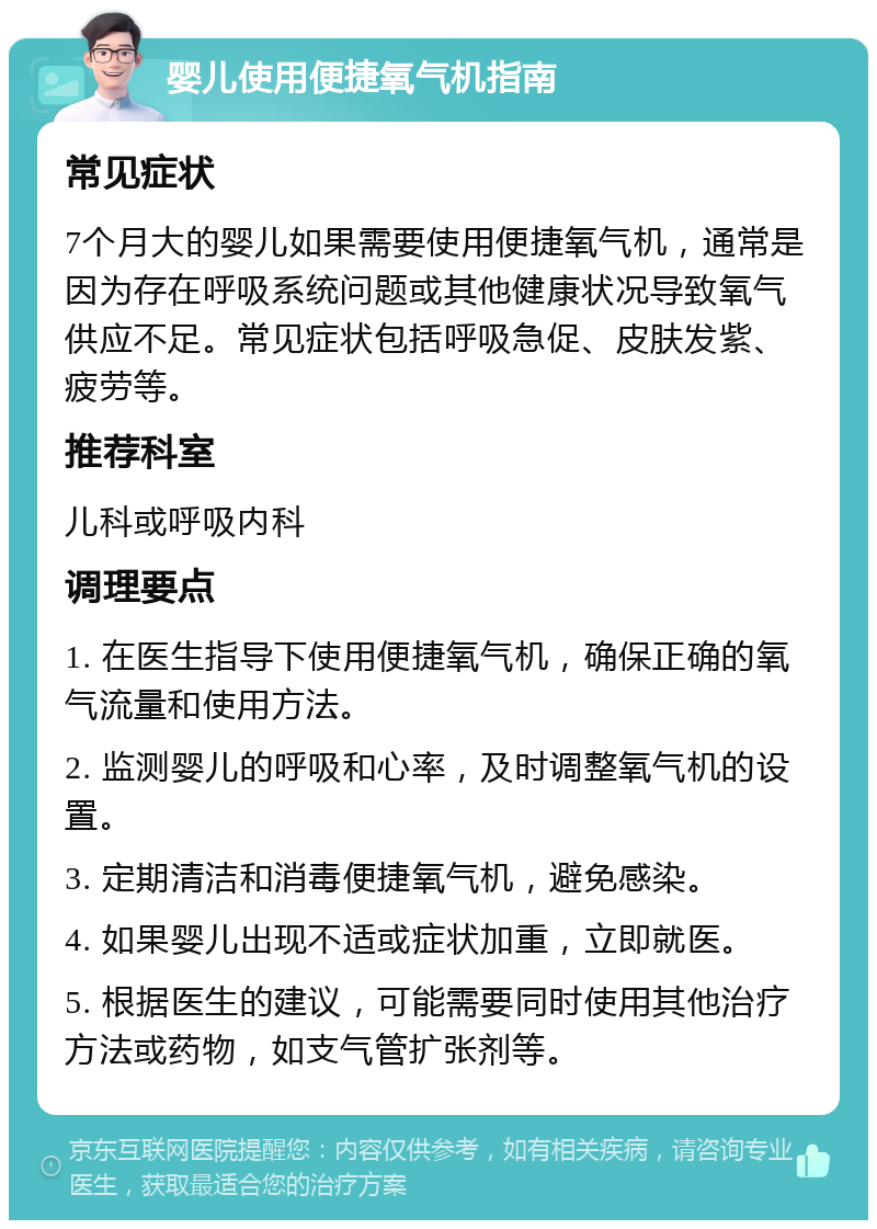 婴儿使用便捷氧气机指南 常见症状 7个月大的婴儿如果需要使用便捷氧气机，通常是因为存在呼吸系统问题或其他健康状况导致氧气供应不足。常见症状包括呼吸急促、皮肤发紫、疲劳等。 推荐科室 儿科或呼吸内科 调理要点 1. 在医生指导下使用便捷氧气机，确保正确的氧气流量和使用方法。 2. 监测婴儿的呼吸和心率，及时调整氧气机的设置。 3. 定期清洁和消毒便捷氧气机，避免感染。 4. 如果婴儿出现不适或症状加重，立即就医。 5. 根据医生的建议，可能需要同时使用其他治疗方法或药物，如支气管扩张剂等。