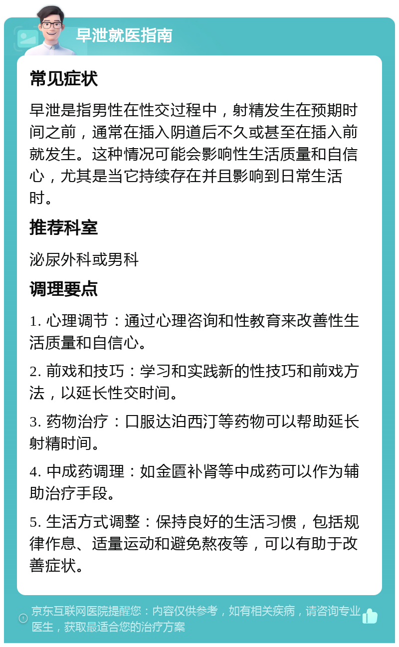 早泄就医指南 常见症状 早泄是指男性在性交过程中，射精发生在预期时间之前，通常在插入阴道后不久或甚至在插入前就发生。这种情况可能会影响性生活质量和自信心，尤其是当它持续存在并且影响到日常生活时。 推荐科室 泌尿外科或男科 调理要点 1. 心理调节：通过心理咨询和性教育来改善性生活质量和自信心。 2. 前戏和技巧：学习和实践新的性技巧和前戏方法，以延长性交时间。 3. 药物治疗：口服达泊西汀等药物可以帮助延长射精时间。 4. 中成药调理：如金匱补肾等中成药可以作为辅助治疗手段。 5. 生活方式调整：保持良好的生活习惯，包括规律作息、适量运动和避免熬夜等，可以有助于改善症状。