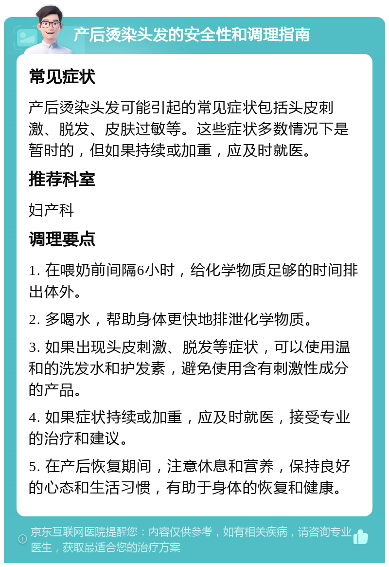 产后烫染头发的安全性和调理指南 常见症状 产后烫染头发可能引起的常见症状包括头皮刺激、脱发、皮肤过敏等。这些症状多数情况下是暂时的，但如果持续或加重，应及时就医。 推荐科室 妇产科 调理要点 1. 在喂奶前间隔6小时，给化学物质足够的时间排出体外。 2. 多喝水，帮助身体更快地排泄化学物质。 3. 如果出现头皮刺激、脱发等症状，可以使用温和的洗发水和护发素，避免使用含有刺激性成分的产品。 4. 如果症状持续或加重，应及时就医，接受专业的治疗和建议。 5. 在产后恢复期间，注意休息和营养，保持良好的心态和生活习惯，有助于身体的恢复和健康。