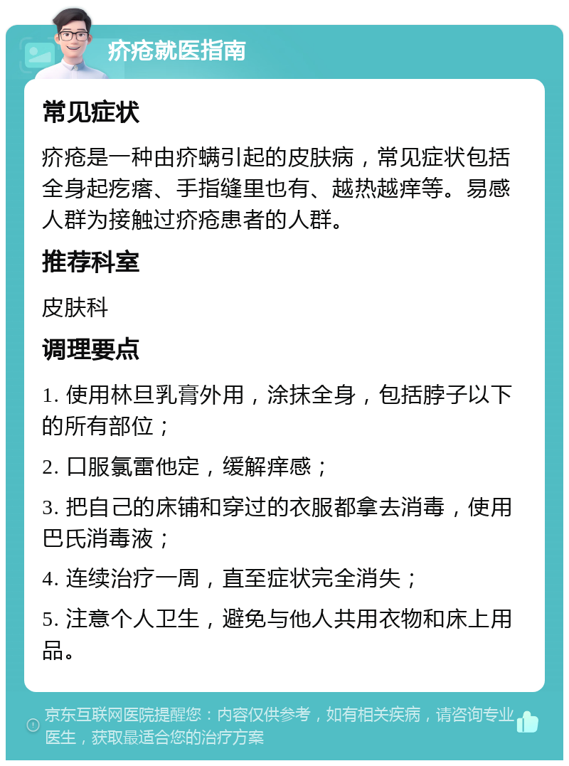 疥疮就医指南 常见症状 疥疮是一种由疥螨引起的皮肤病，常见症状包括全身起疙瘩、手指缝里也有、越热越痒等。易感人群为接触过疥疮患者的人群。 推荐科室 皮肤科 调理要点 1. 使用林旦乳膏外用，涂抹全身，包括脖子以下的所有部位； 2. 口服氯雷他定，缓解痒感； 3. 把自己的床铺和穿过的衣服都拿去消毒，使用巴氏消毒液； 4. 连续治疗一周，直至症状完全消失； 5. 注意个人卫生，避免与他人共用衣物和床上用品。