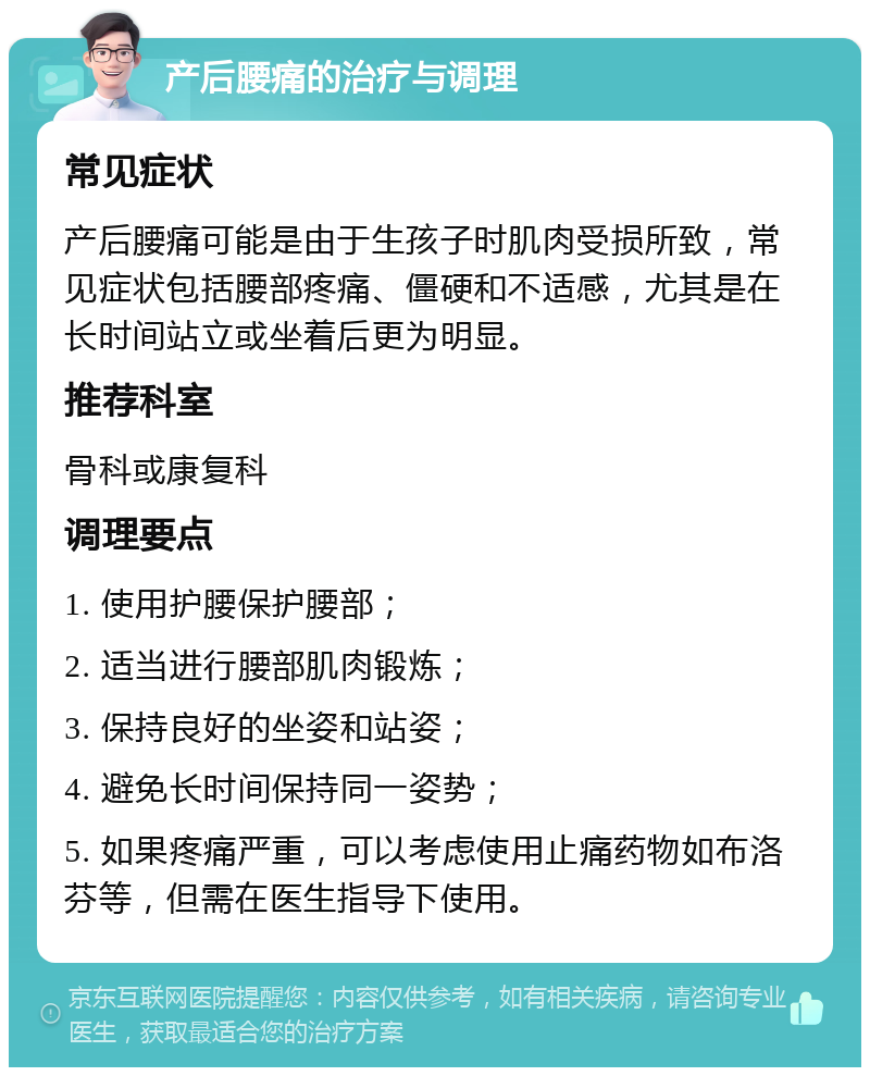 产后腰痛的治疗与调理 常见症状 产后腰痛可能是由于生孩子时肌肉受损所致，常见症状包括腰部疼痛、僵硬和不适感，尤其是在长时间站立或坐着后更为明显。 推荐科室 骨科或康复科 调理要点 1. 使用护腰保护腰部； 2. 适当进行腰部肌肉锻炼； 3. 保持良好的坐姿和站姿； 4. 避免长时间保持同一姿势； 5. 如果疼痛严重，可以考虑使用止痛药物如布洛芬等，但需在医生指导下使用。