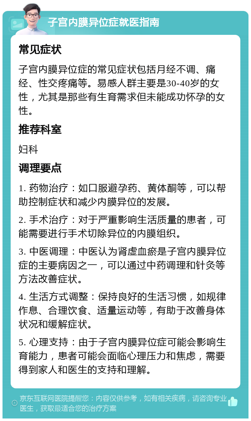 子宫内膜异位症就医指南 常见症状 子宫内膜异位症的常见症状包括月经不调、痛经、性交疼痛等。易感人群主要是30-40岁的女性，尤其是那些有生育需求但未能成功怀孕的女性。 推荐科室 妇科 调理要点 1. 药物治疗：如口服避孕药、黄体酮等，可以帮助控制症状和减少内膜异位的发展。 2. 手术治疗：对于严重影响生活质量的患者，可能需要进行手术切除异位的内膜组织。 3. 中医调理：中医认为肾虚血瘀是子宫内膜异位症的主要病因之一，可以通过中药调理和针灸等方法改善症状。 4. 生活方式调整：保持良好的生活习惯，如规律作息、合理饮食、适量运动等，有助于改善身体状况和缓解症状。 5. 心理支持：由于子宫内膜异位症可能会影响生育能力，患者可能会面临心理压力和焦虑，需要得到家人和医生的支持和理解。