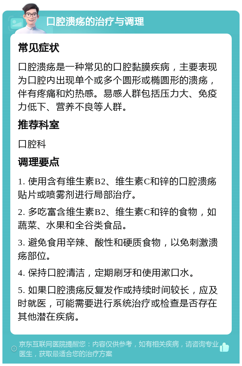 口腔溃疡的治疗与调理 常见症状 口腔溃疡是一种常见的口腔黏膜疾病，主要表现为口腔内出现单个或多个圆形或椭圆形的溃疡，伴有疼痛和灼热感。易感人群包括压力大、免疫力低下、营养不良等人群。 推荐科室 口腔科 调理要点 1. 使用含有维生素B2、维生素C和锌的口腔溃疡贴片或喷雾剂进行局部治疗。 2. 多吃富含维生素B2、维生素C和锌的食物，如蔬菜、水果和全谷类食品。 3. 避免食用辛辣、酸性和硬质食物，以免刺激溃疡部位。 4. 保持口腔清洁，定期刷牙和使用漱口水。 5. 如果口腔溃疡反复发作或持续时间较长，应及时就医，可能需要进行系统治疗或检查是否存在其他潜在疾病。