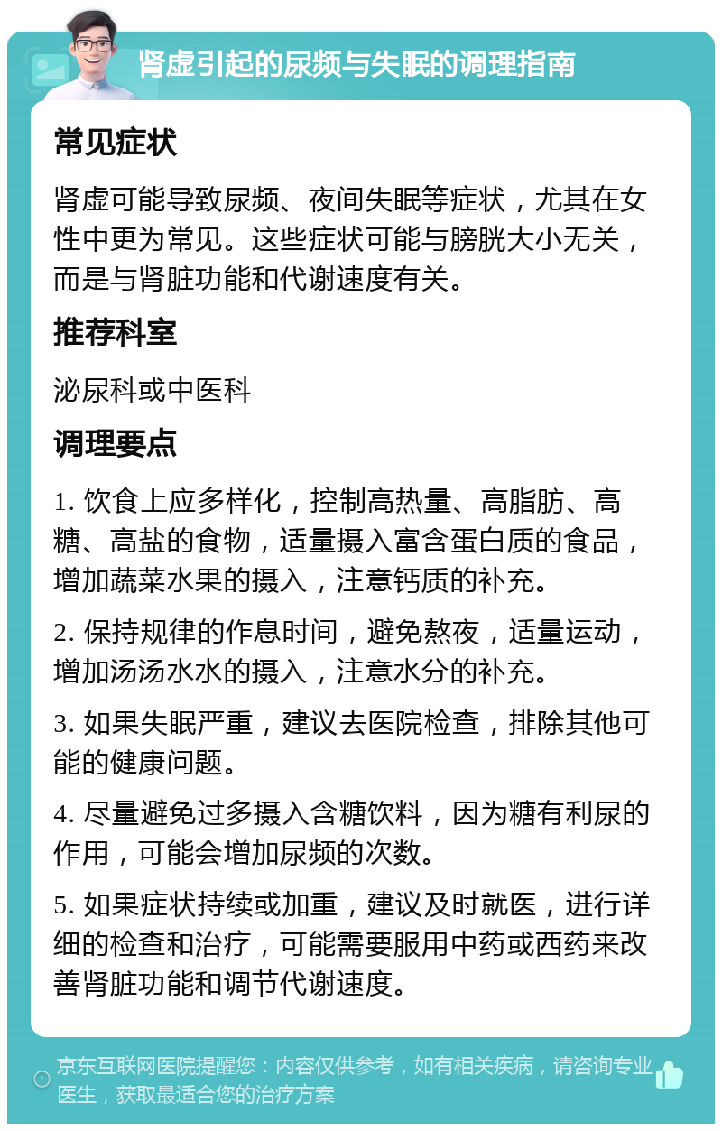 肾虚引起的尿频与失眠的调理指南 常见症状 肾虚可能导致尿频、夜间失眠等症状，尤其在女性中更为常见。这些症状可能与膀胱大小无关，而是与肾脏功能和代谢速度有关。 推荐科室 泌尿科或中医科 调理要点 1. 饮食上应多样化，控制高热量、高脂肪、高糖、高盐的食物，适量摄入富含蛋白质的食品，增加蔬菜水果的摄入，注意钙质的补充。 2. 保持规律的作息时间，避免熬夜，适量运动，增加汤汤水水的摄入，注意水分的补充。 3. 如果失眠严重，建议去医院检查，排除其他可能的健康问题。 4. 尽量避免过多摄入含糖饮料，因为糖有利尿的作用，可能会增加尿频的次数。 5. 如果症状持续或加重，建议及时就医，进行详细的检查和治疗，可能需要服用中药或西药来改善肾脏功能和调节代谢速度。