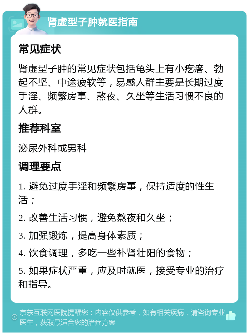 肾虚型子肿就医指南 常见症状 肾虚型子肿的常见症状包括龟头上有小疙瘩、勃起不坚、中途疲软等，易感人群主要是长期过度手淫、频繁房事、熬夜、久坐等生活习惯不良的人群。 推荐科室 泌尿外科或男科 调理要点 1. 避免过度手淫和频繁房事，保持适度的性生活； 2. 改善生活习惯，避免熬夜和久坐； 3. 加强锻炼，提高身体素质； 4. 饮食调理，多吃一些补肾壮阳的食物； 5. 如果症状严重，应及时就医，接受专业的治疗和指导。