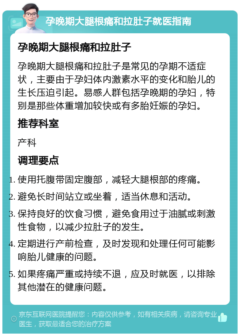 孕晚期大腿根痛和拉肚子就医指南 孕晚期大腿根痛和拉肚子 孕晚期大腿根痛和拉肚子是常见的孕期不适症状，主要由于孕妇体内激素水平的变化和胎儿的生长压迫引起。易感人群包括孕晚期的孕妇，特别是那些体重增加较快或有多胎妊娠的孕妇。 推荐科室 产科 调理要点 使用托腹带固定腹部，减轻大腿根部的疼痛。 避免长时间站立或坐着，适当休息和活动。 保持良好的饮食习惯，避免食用过于油腻或刺激性食物，以减少拉肚子的发生。 定期进行产前检查，及时发现和处理任何可能影响胎儿健康的问题。 如果疼痛严重或持续不退，应及时就医，以排除其他潜在的健康问题。