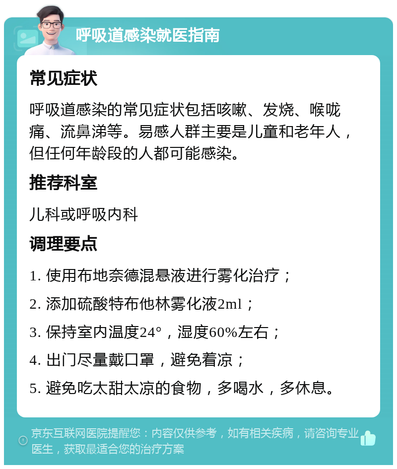 呼吸道感染就医指南 常见症状 呼吸道感染的常见症状包括咳嗽、发烧、喉咙痛、流鼻涕等。易感人群主要是儿童和老年人，但任何年龄段的人都可能感染。 推荐科室 儿科或呼吸内科 调理要点 1. 使用布地奈德混悬液进行雾化治疗； 2. 添加硫酸特布他林雾化液2ml； 3. 保持室内温度24°，湿度60%左右； 4. 出门尽量戴口罩，避免着凉； 5. 避免吃太甜太凉的食物，多喝水，多休息。